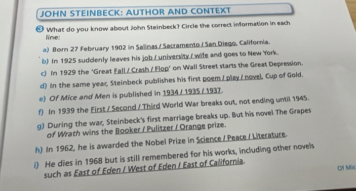 JOHN STEINBECK: AUTHOR AND CONTEXT 
≌ What do you know about John Steinbeck? Circle the correct information in each 
line: 
a) Born 27 February 1902 in Salinas / Sacramento / San Diego, California. 
b) In 1925 suddenly leaves his job / university / wife and goes to New York. 
c) In 1929 the ‘Great Fall / Crash / Flop’ on Wall Street starts the Great Depression. 
d) In the same year, Steinbeck publishes his first poem / play / novel, Cup of Gold. 
e) Of Mice and Men is published in 1934 / 1935 / 1937. 
f) In 1939 the First / Second / Third World War breaks out, not ending until 1945. 
g) During the war, Steinbeck’s first marriage breaks up. But his novel The Grapes 
of Wrath wins the Booker / Pulitzer / Orange prize. 
h) In 1962, he is awarded the Nobel Prize in Science / Peace / Literature. 
i) He dies in 1968 but is still remembered for his works, including other novels 
Of Mic 
such as East of Eden / West of Eden / East of California.