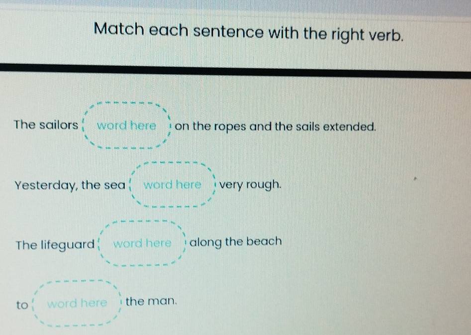 Match each sentence with the right verb. 
The sailors word here on the ropes and the sails extended. 
Yesterday, the sea word here very rough. 
The lifeguard word here along the beach 
to word here the man.