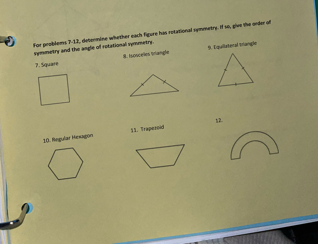 For problems 7-12, determine whether each figure has rotational symmetry. If so, give the order of 
symmetry and the angle of rotational symmetry. 
8. Isosceles triangle 9. Equilateral triangle 
7. Square 
12. 
10. Regular Hexagon 11. Trapezoid