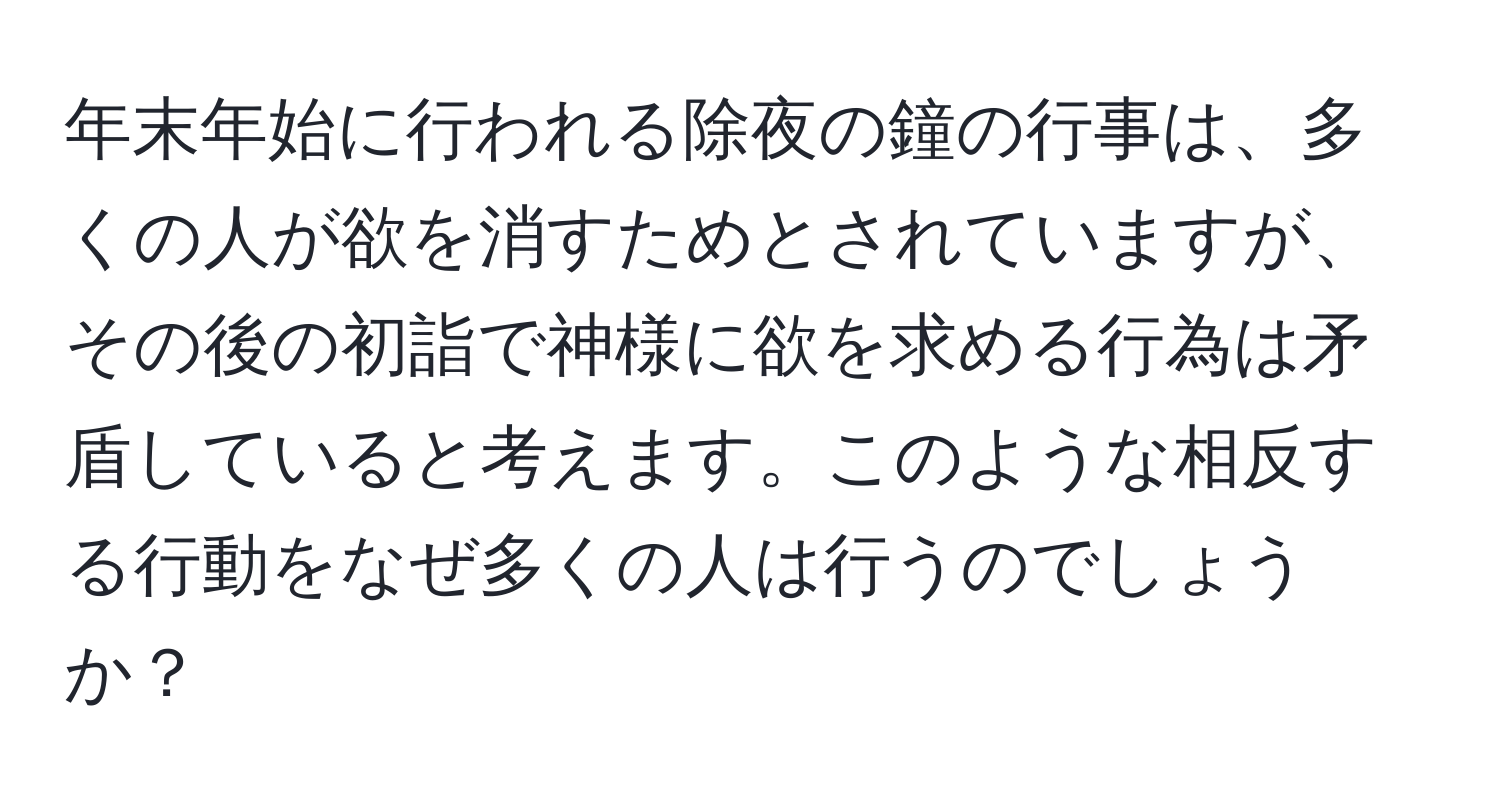 年末年始に行われる除夜の鐘の行事は、多くの人が欲を消すためとされていますが、その後の初詣で神様に欲を求める行為は矛盾していると考えます。このような相反する行動をなぜ多くの人は行うのでしょうか？