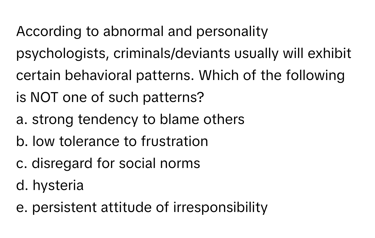 According to abnormal and personality psychologists, criminals/deviants usually will exhibit certain behavioral patterns. Which of the following is NOT one of such patterns?

a. strong tendency to blame others
b. low tolerance to frustration
c. disregard for social norms
d. hysteria
e. persistent attitude of irresponsibility