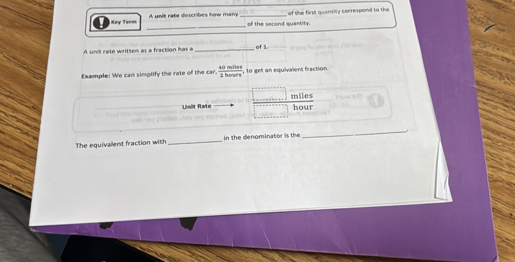 A unit rate describes how many _of the first quantity correspond to the 
_ 
Key Term _of the second quantity. 
A unit rate written as a fraction has a _of 1. 
Example: We can simplify the rate of the car,  40mlles/2hours  , to get an equivalent fraction.
miles
Unit Rate hour
_: 
The equivalent fraction with _in the denominator is the