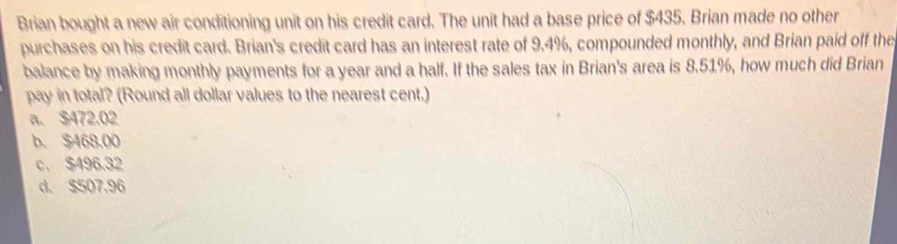 Brian bought a new air conditioning unit on his credit card. The unit had a base price of $435. Brian made no other
purchases on his credit card. Brian's credit card has an interest rate of 9.4%, compounded monthly, and Brian paid off the
balance by making monthly payments for a year and a half. If the sales tax in Brian's area is 8.51%, how much did Brian
pay in total? (Round all dollar values to the nearest cent.)
a. $472.02
b. $468,00
c、 $496.32
d. $507.96