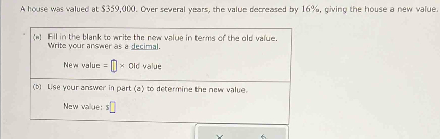 A house was valued at $359,000. Over several years, the value decreased by 16%, giving the house a new value. 
(a) Fill in the blank to write the new value in terms of the old value. 
Write your answer as a decimal. 
New value =□ * Old value M'
(b) Use your answer in part (a) to determine the new value. 
New value: $□