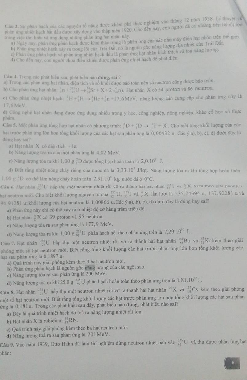 Cầu 3. Sự phân hạch của các nguyên tổ năng được khám phá thực nghiệm vào tháng 12 năm 1938. Lí thuyết về
phần ứng nhiệt hạch bắt đầu được xây dựng vào thập niên 1920. Cho đến nay, con người đã có những tiên bộ rắt lớn
trong việc tim hiểu và ứng dụng những phản ứng hạt nhân này.
a) Ngày nay, phần ứng phân hạch được khai thác trong lò phản ứng của các nhà máy điện hạt nhân trên thế giới.
b) Phân ứng nhiệt hạch xây ra trong lồi của Trải Đất, nó là nguồn gốc năng lượng địa nhiệt của Trái Đất
e) Phân ứng phân hạch và phản ứng nhiệt hạch đều là phán ứng hạt nhân kích thích và toả năng lượng.
d) Cho đến nay, con người chưa điều khiên được phản ứng nhiệt hạch để phát điện.
Câu 4. Trong các phát biểu sau, phát biểu nào đủng, sai ?
a) Trong các phản ứng hạt nhân, điện tích và số khổi được bảo toàn nên số neutron cũng được bảo toàn.
b) Cho phân ứng hạt nhân: _0^(1n+_(92)^(235)Uto _(18)^(04)Sr+X+2· (_0^1n). Hạt nhân X có 54 proton và 86 neutron.
c) Cho phản ứng nhiệt hạch: _1^2H+_2^3Hto _2^4He+_0^1n+17 7,6MeV, năng lượng cần cung cấp cho phản ứng này là
17,6MeV.
đ) Công nghệ hạt nhân đang được ứng dụng nhiều trong y học, công nghiệp, nông nghiệp, khảo cổ học và thực
phẩm.
Câu 5. Một phản ứng tổng hợp hạt nhân có phương trình: _1^2D+_1^2Dto _1^3T+X. Cho biết tổng khối lượng của các
hạt trước phản ứng lớn hơn tổng khổi lượng của các hạt sau phản ứng là 0,00432 u. Các ý a), b), c), đ) dưới đây là
dùng hay sai?
a) Hạt nhân X cỏ diện tích +1e.
b) Năng lượng tòa ra của một phản ứng là 4,02 MeV.
e) Năng lượng tóa ra khi 1,00 g _1^2D 0 được tổng hợp hoàn toàn là 2,0.10^11)J.
đ) Biết rằng nhiệt nóng chảy riêng của nước đá là 3,33.10^5 J/kg. Năng lượng tòa ra khi tổng hợp hoàn toàn
OO _1^(2D có thể làm nóng chây hoàn toàn 2,91.10^6)kg nước đá ở 0°C.
Câu 6. Hạt nhân beginarrayr 235 92endarray C hắp thụ một neutron nhiệt rồi vỡ ra thành hai hạt nhân _(53)^(138)Iv_2^(2 frac wedge)2X kèm theo giải phóng 3
hạt neutron mới. Cho biết khối lượng nguyên tử của _(92)^(235)U,_(53)^(138)I va,AX lần lượt là 235,04394 u, 137,92281 u và
94,91281 u; khối lượng của hạt neutron là 1,00866 u.Các ý a), b), c), d) dưới đây là đúng hay sai?
a) Phản ứng này chi có thể xảy ra ở nhiệt độ cỡ hàng trăm triệu độ.
b) Hạt nhân  A/Z X có 39 proton và 95 neutron.
c) Năng lượng tòa ra sau phản ứng là 177,9 MeV.
d) Năng lượng tòa ra khi 1,00g_(92)^(235)U phân hạch hết theo phản ứng trên là 7,29.10^(10)J.
Câu 7. Hạt nhân _(92)^(235)U hấp thụ một neutron nhiệt rồi vỡ ra thành hai hạt nhân beginarrayr 141 46 endarray Ba và Kr kèm theo giải
phóng một số hạt neutron mới. Biết rằng tổng khối lượng các hạt trước phản ứng lớn hơn tổng khối lượng các
hạt sau phân ứng là 0,1897 u.
a) Quá trình này giải phóng kèm theo 3 hạt neutron mới.
b) Phản ứng phân hạch là nguồn gốc năng lượng của các ngôi sao.
c) Năng lượng tỏa ra sau phản ứng là 200 MeV.
d) Năng lượng tòa ra khi 25,0 g beginarrayr 235 92endarray 1 phân hạch hoàn toàn theo phản ứng trên là 1,81.10^(12)J.
Câu 8. Hạt nhân _(92)^(235)U hấp thụ một neutron nhiệt rồi vỡ ra thành hai hạt nhân "X và beginarrayr 137 55endarray Cs kèm theo giải phóng
một số hạt neutron mới. Biết rằng tổng khối lượng các hạt trước phản ứng lớn hơn tổng khối lượng các hạt sau phản
ứng là 0,181u. Trong các phát biểu sau đây, phát biểu nào đúng, phát biểu nào sai?
a) Đây là quá trình nhiệt hạch do toả ra năng lượng nhiệt rất lớn.
b) Hạt nhân X là rubidium _(37)^(95)Rb.
c) Quá trình này giải phóng kèm theo ba hạt neutron mới.
d) Năng lượng toả ra sau phản ứng là 201 MeV.
Câu 9. Vào năm 1939, Otto Hahn đã làm thí nghiệm dùng neutron nhiệt bắn vào _(92)^(235)U và thu được phân ứng hạt
nhân:
6
