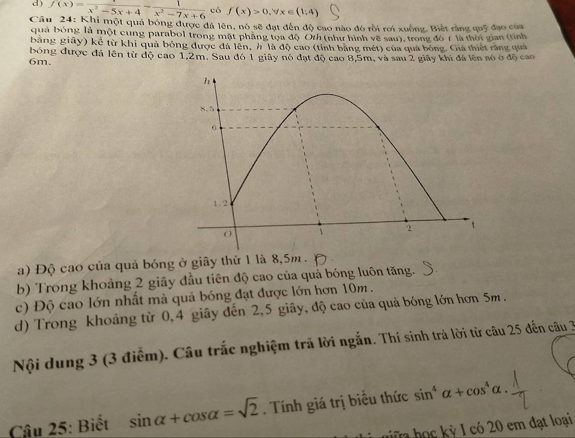 f(x)=frac x^2-5x+4- 1/x^2-7x+6  có f(x)>0, forall x∈ (1,4)
Câu 24: Khi một quả bóng được đá lên, nó sẽ đạt đến độ cao nào đó rồi rơi xuống. Biết rằng quỹ đạo của
quả bóng là một cung parabol trong mặt phẳng tọa độ Oth (như hình vẽ sau), trong đó t là thời gian (tính
bằng giây) kể từ khi quả bóng được đá lên, h là độ cao (tính bằng mét) của quả bóng. Giả thiết răng quả
bóng được đá lên từ độ cao 1,2m. Sau đó 1 giây nó đạt độ cao 8,5m, và sau 2 giây khi đá lên nó ở độ cao
6m.
a) Độ cao của quả bóng ở giây thứ 1 là 8,5m.
b) Trong khoảng 2 giây đầu tiên độ cao của quả bóng luôn tăng.
c) Độ cao lớn nhất mà quả bóng đạt được lớn hơn 10m.
d) Trong khoảng từ 0, 4 giây đến 2, 5 giây, độ cao của quả bóng lớn hơn 5m.
Nội dung 3 (3 điểm). Câu trắc nghiệm trả lời ngắn. Thí sinh trả lời từ câu 25 đến câu 3
Câu 25: Biết sin alpha +cos alpha =sqrt(2). Tính giá trị biều thức sin^4alpha +cos^4alpha. 
I có 20 em đạt loại