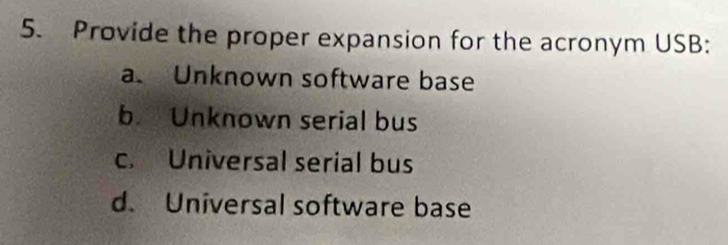 Provide the proper expansion for the acronym USB:
a. Unknown software base
b Unknown serial bus
c. Universal serial bus
d. Universal software base