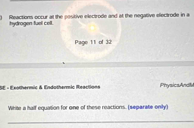 ) Reactions occur at the positive electrode and at the negative electrode in a 
hydrogen fuel cell. 
Page 11 of 32 
SE - Exothermic & Endothermic Reactions PhysicsAndM 
Write a half equation for one of these reactions. (separate only) 
_