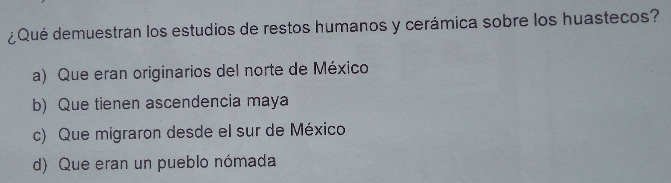 ¿Qué demuestran los estudios de restos humanos y cerámica sobre los huastecos?
a) Que eran originarios del norte de México
b) Que tienen ascendencia maya
c) Que migraron desde el sur de México
d) Que eran un pueblo nómada