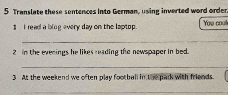 Translate these sentences into German, using inverted word order 
You coul 
1 I read a blog every day on the laptop. 
_ 
2 In the evenings he likes reading the newspaper in bed. 
_ 
3 At the weekend we often play football in the park with friends. 
_