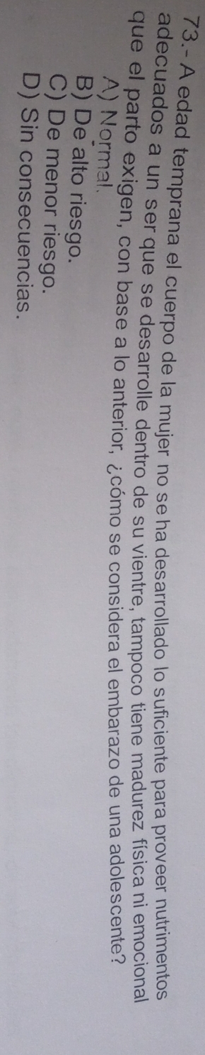 73.- A edad temprana el cuerpo de la mujer no se ha desarrollado lo suficiente para proveer nutrimentos
adecuados a un ser que se desarrolle dentro de su vientre, tampoco tiene madurez física ni emocional
que el parto exigen, con base a lo anterior, ¿cómo se considera el embarazo de una adolescente?
A) Normal.
B) De alto riesgo.
C) De menor riesgo.
D) Sin consecuencias.