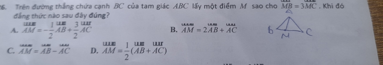 Trên đường thắng chứa cạnh BC của tam giác ABC lấy một điểm M sao cho MB=3MC. Khi đó
đẳng thức nào sau đây đúng?
A. beginarrayr _ uur2AM=endarray beginarrayr endarray  1um/AB + 3/2 beginarrayr uur endarray
B. beginarrayr uum AMendarray =beginarrayr uusu 2AB+ACendarray
C. overline AM=overline AB-overline AC D.  uum/AM = 1/2 beginpmatrix AABbeginarrayr uur ACendarray