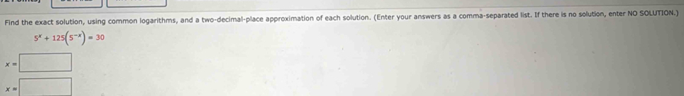 Find the exact solution, using common logarithms, and a two-decimal-place approximation of each solution. (Enter your answers as a comma-separated list. If there is no solution, enter NO SOLUTION.)
5^x+125(5^(-x))=30
x=□
x=□