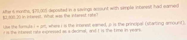 After 6 months, $70,005 deposited in a savings account with simple interest had earned
$2,800.20 in interest. What was the interest rate? 
Use the formula i= prt, where i is the interest earned, p is the principal (starting amount),
r is the interest rate expressed as a decimal, and t is the time in years.