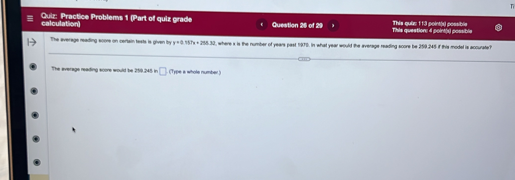 Tỉ 
Quiz: Practice Problems 1 (Part of quiz grade This quiz: 113 point(s) possible 
calculation) Question 26 of 29 This question: 4 point(s) possible 
The average reading score on certain tests is given by y=0.157x+255.32 , where x is the number of years past 1970. In what year would the average reading score be 259.245 if this model is accurate? 
The average reading score would be 259.245 in □. (Type a whole number.)