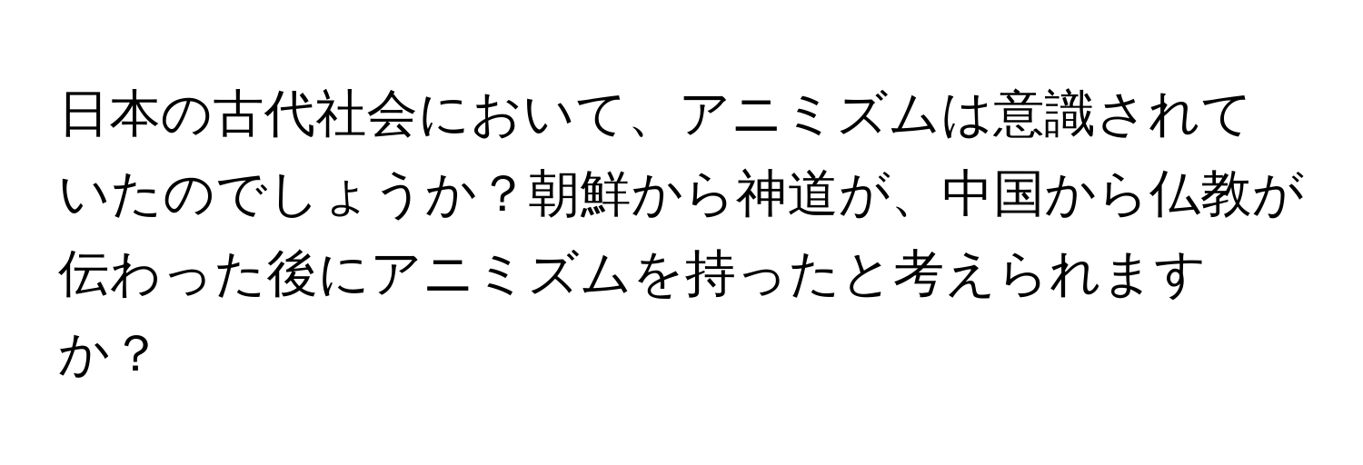 日本の古代社会において、アニミズムは意識されていたのでしょうか？朝鮮から神道が、中国から仏教が伝わった後にアニミズムを持ったと考えられますか？