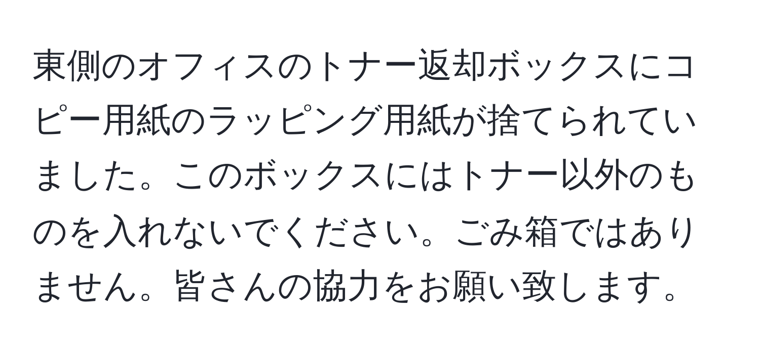 東側のオフィスのトナー返却ボックスにコピー用紙のラッピング用紙が捨てられていました。このボックスにはトナー以外のものを入れないでください。ごみ箱ではありません。皆さんの協力をお願い致します。