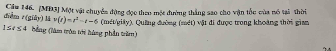 [MĐ3] Một vật chuyển động dọc theo một đường thẳng sao cho vận tốc của nó tại thời 
điểm (giây) là v(t)=t^2-t-6 (mét/giây). Quãng đường (mét) vật đi được trong khoảng thời gian
1≤ t≤ 4 bằng (làm tròn tới hàng phần trăm)