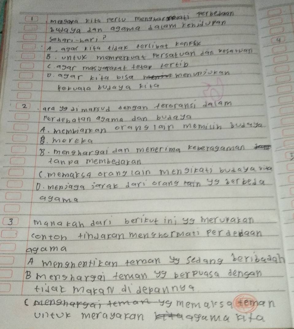 mensaea kita perie mengharmati perbedgan
budaya dan agama dalam renidupan
Sehar,-hari?
A agar kita tidar terlibat konFlx
B. untUr memperoat persatuan dan resarvan
C. agar masyararat tetap tertib
D. agar kita bisa
menuniocan
feruara boday a kita
2). ara ygJimarsud dengan teroransi dalam
perdebatan agama dan budaya
A. membiarkan orans lain memicin budass
B. mereka
B. menshargai dan menerimg teberagaman
tanpa membedaran
C. memarsa orang lain mensirats butaya ria
D. meniaga sarak dari orang tain ys terbed a
agama
3 manatah dari beritut inj yg meruraran
contoh tindaran menshermats perdedgan
Agama
A menghentizan teran yy sedang beribaagh
Bmenshargai terman y9 berpuasa dengan
tidar makan diderannga
C mens ar ys memalsareman
untok merayaran agama lifa