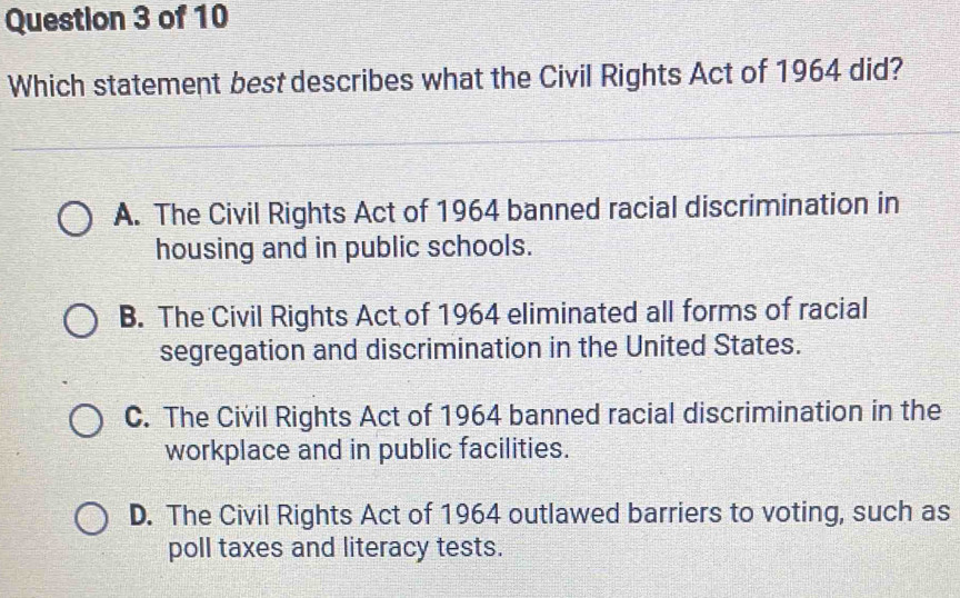 Which statement best describes what the Civil Rights Act of 1964 did?
A. The Civil Rights Act of 1964 banned racial discrimination in
housing and in public schools.
B. The Civil Rights Act of 1964 eliminated all forms of racial
segregation and discrimination in the United States.
C. The Civil Rights Act of 1964 banned racial discrimination in the
workplace and in public facilities.
D. The Civil Rights Act of 1964 outlawed barriers to voting, such as
poll taxes and literacy tests.