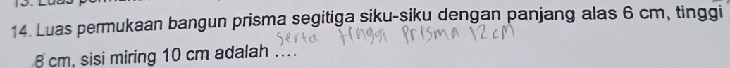 Luas permukaan bangun prisma segitiga siku-siku dengan panjang alas 6 cm, tinggi
8 cm, sisi miring 10 cm adalah .