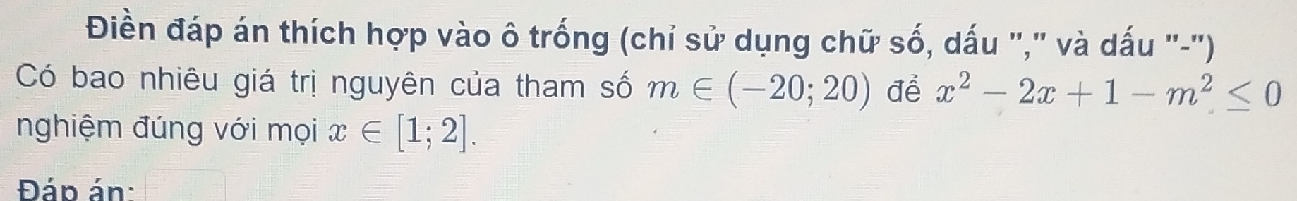 Điền đáp án thích hợp vào ô trống (chỉ sử dụng chữ số, dấu "," và dấu "-"') 
Có bao nhiêu giá trị nguyên của tham số m∈ (-20;20) để x^2-2x+1-m^2≤ 0
nghiệm đúng với mọi x∈ [1;2]. 
Đáp án: