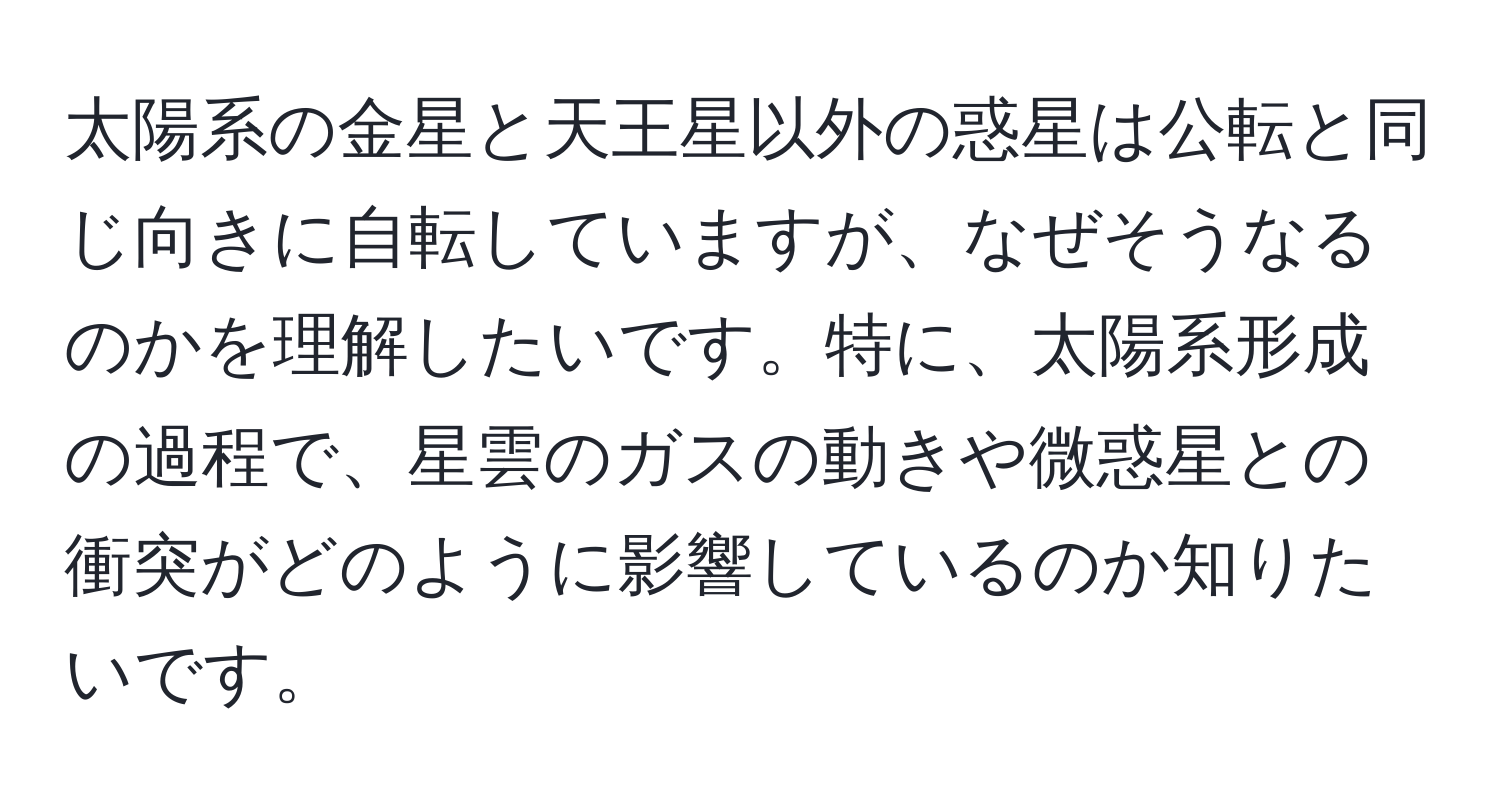 太陽系の金星と天王星以外の惑星は公転と同じ向きに自転していますが、なぜそうなるのかを理解したいです。特に、太陽系形成の過程で、星雲のガスの動きや微惑星との衝突がどのように影響しているのか知りたいです。