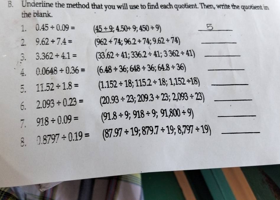 Underline the method that you will use to find each quotient. Then, write the quotient in 
the blank. 
1. 0.45/ 0.09= (45/ 9;4.50/ 9;450/ 9)
_ 
2. 9.62/ 7.4= (962/ 74;96.2/ 74;9.62/ 74) _ 
3. 3.362/ 4.1= (33.62/ 41;336.2/ 41;3362/ 41) _ 
4. 0.0648/ 0.36= (6.48/ 36;648/ 36;64.8/ 36) _ 
5. 11.52/ 1.8= (1.152/ 18;115.2/ 18;1,152/ 18) _ 
6. 2.093/ 0.23= (20.93/ 23;209.3/ 23;2,093/ 23) _ 
7. 918/ 0.09= (91.8/ 9;918/ 9;91,800/ 9) _ 
8. 0.8797/ 0.19= (87.97/ 19;879.7/ 19;8,797/ 19) _