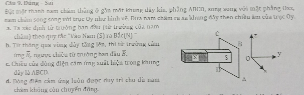 Đúng - Sai 
Đặt một thanh nam châm thằng ở gần một khung dây kín, phẳng ABCD, song song với mặt phẳng Oxz, 
nam châm song song với trục Oy như hình vẽ. Đưa nam châm ra xa khung dây theo chiều âm của trục Oy. 
a. Ta xác định từ trường ban đầu (từ trường của nam 
C 
châm) theo quy tắc "Vào Nam (S) ra Bắc(N) " z
b. Từ thông qua vòng dây tăng lên, thì từ trường cảm B 
úng vector B_c ngược chiều từ trường ban đầu vector B. y
S 0 
c. Chiều của dòng điện cảm ứng xuất hiện trong khung 
dây là ABCD. D 
d. Dòng điện cảm ứng luôn được duy trì cho dù nam A 
châm không còn chuyển động.