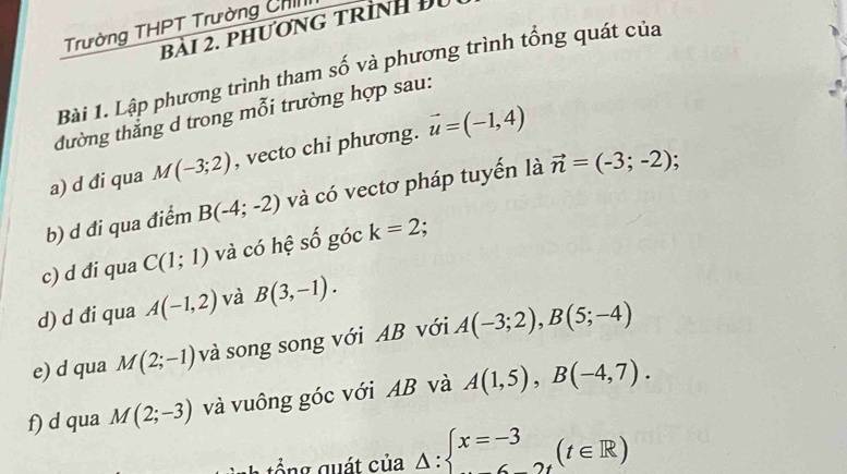 Trường THPT Trường ChI 
bài 2. phương trình Đu 
Bài 1. Lập phương trình tham số và phương trình tổng quát của 
đường thắng d trong mỗi trường hợp sau: 
a) d đi qua M(-3;2) , vecto chi phương. vector u=(-1,4)
b) d đi qua điểm B(-4;-2) và có vectơ pháp tuyến là vector n=(-3;-2) : 
c) d đi qua C(1;1) và có hệ số góc k=2. 
d) d đi qua A(-1,2) và B(3,-1). 
e) d qua M(2;-1) và song song với AB với A(-3;2), B(5;-4)
f) d qua M(2;-3) và vuông góc với AB và A(1,5), B(-4,7).
_△ :beginarrayl x=-3 6-2tendarray.  (t∈ R)