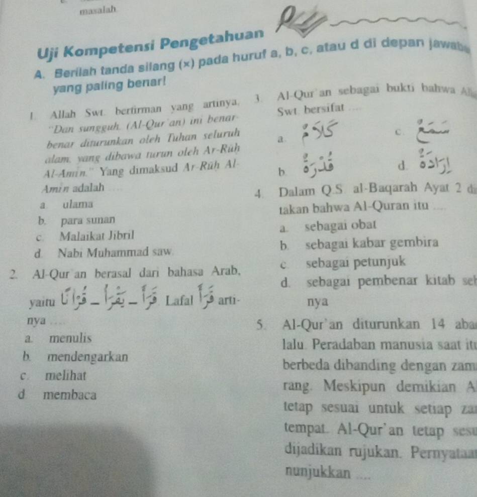 masalah
Uji Kompetensi Pengetahuan
A. Berilah tanda silang (x) pada huruf a, b, c, atau d di depan jawab 
yang paling benar!
!. Allah Swt. bertirman yang artinya. 3. Al-Qur'an sebagai bukti bahwa Al
'Dan sungguh. (Al-Qur'an) ini benar Swt bersifat
benar diturunkan oleh Tuhan seluruh a.
c.
alam, yang dibawa turun oleh Ar-Rüh
Al-Amin.'' Yang dimaksud Ar-Rüh Al-
b.
d.
Amin adalah
4. Dalam Q.S. al-Baqarah Ayat 2 di
a ulama
b. para sunan takan bahwa Al-Quran itu
c. Malaikat Jibril a. sebagai obat
d. Nabi Muhammad saw b sebagai kabar gembira
2. Al-Qur an berasal dari bahasa Arab, c. sebagai petunjuk
d. sebagai pembenar kitab se
yaitu - Lafal arti- nya
nya 5. Al-Qur`an diturunkan 14 aba
a. menulis lalu. Peradaban manusia saat it
b. mendengarkan
c melihat
berbeda dibanding dengan zam
d membaca
rang. Meskipun demikian A
tetap sesuai untuk setiap zar
tempat. Al-Qur'an tetap sese
dijadikan rujukan. Pernyataa
nunjukkan ....