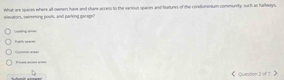 What are spaces where all owners have and share access to the various spaces and features of the condominium community, such as hallways,
elevators, swimming pools, and parking garage?
Loading zones
Public spaces
Common areas
Private access areas
Submit answer Question 2 of 7