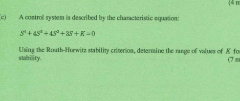 (4 m
(c) A control system is described by the characteristic equation:
S^4+4S^3+4S^2+3S+K=0
Using the Routh-Hurwitz stability criterion, determine the range of values of K fo 
stability. (7 m