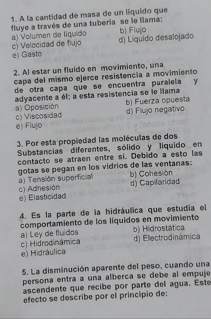 A la cantidad de masa de un líquido que
fluye a través de una tubería se le llama:
a) Volumen de líquido b) Flujo
c) Velocidad de flujo d) Liquido desalojado
e) Gasto
2. Al estar un fluido en movimiento, una
capa del mismo ejerce resistencia a movimiento
de otra capa que se encuentra paralela y
adyacente a él; a esta resistencia se le llama
a) Oposición b) Fuerza opuesta
c) Viscosidad d) Flujo negativo
e) Flujo
3. Por esta propiedad las moléculas de dos
Substancias diferentes, sólido y líquido en
contacto se atraen entre sí. Debido a esto las
gotas se pegan en los vidrios de las ventanas:
a) Tensión superficial b) Cohesión
c) Adhesión d) Capilaridad
e) Elasticidad
4. Es la parte de la hidráulica que estudia el
comportamiento de los líquidos en movimiento
a) Ley de fluidos b) Hidrostática
c) Hidrodinámica d) Electrodinámica
e) Hidráulica
5. La disminución aparente del peso, cuando una
persona entra a una alberca se debe al empuje
ascendente que recibe por parte del agua. Este
efecto se describe por el principio de: