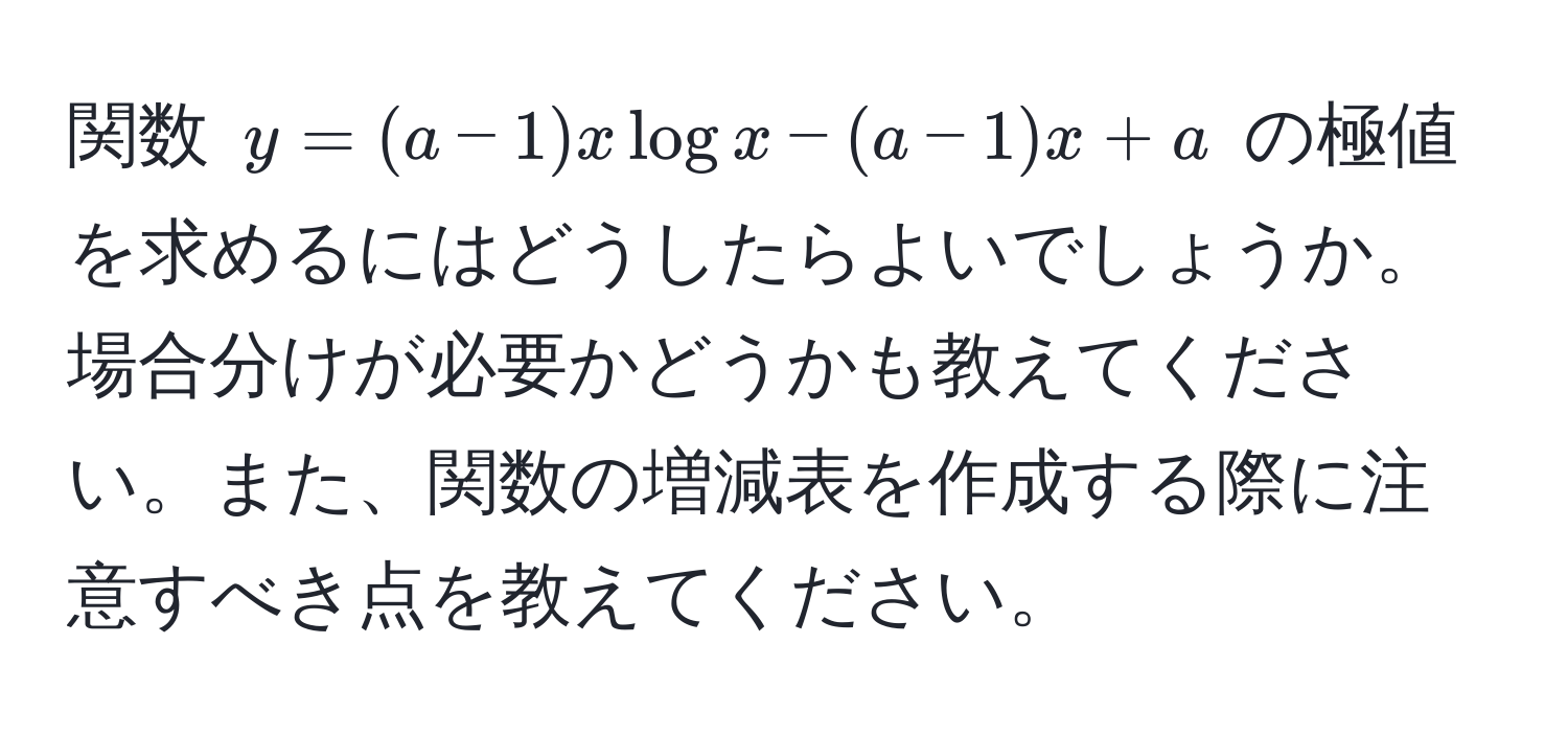 関数 $y=(a-1)xlog x-(a-1)x+a$ の極値を求めるにはどうしたらよいでしょうか。場合分けが必要かどうかも教えてください。また、関数の増減表を作成する際に注意すべき点を教えてください。