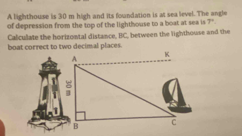 A lighthouse is 30 m high and its foundation is at sea level. The angle 
of depression from the top of the lighthouse to a boat at sea is 7°. 
Calculate the horizontal distance, BC, between the lighthouse and the 
boat correct to two decimal places.