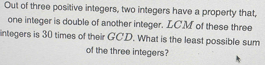 Out of three positive integers, two integers have a property that, 
one integer is double of another integer. LCM of these three 
integers is 30 times of their GCD. What is the least possible sum 
of the three integers?