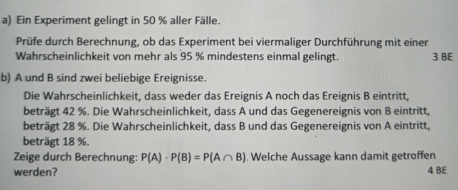 Ein Experiment gelingt in 50 % aller Fälle. 
Prüfe durch Berechnung, ob das Experiment bei viermaliger Durchführung mit einer 
Wahrscheinlichkeit von mehr als 95 % mindestens einmal gelingt. 3 BE 
b) A und B sind zwei beliebige Ereignisse. 
Die Wahrscheinlichkeit, dass weder das Ereignis A noch das Ereignis B eintritt, 
beträgt 42 %. Die Wahrscheinlichkeit, dass A und das Gegenereignis von B eintritt, 
beträgt 28 %. Die Wahrscheinlichkeit, dass B und das Gegenereignis von A eintritt, 
beträgt 18 %. 
Zeige durch Berechnung: P(A)· P(B)=P(A∩ B). Welche Aussage kann damit getroffen 
werden? 4 BE