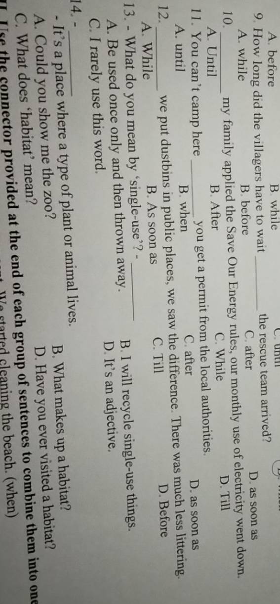 A. before B. while C untn
9. How long did the villagers have to wait _the rescue team arrived?
C. after
A. while B. before D. as soon as
10. _my family applied the Save Our Energy rules, our monthly use of electricity went down.
A. Until B. After C. While D. Till
11. You can’t camp here _you get a permit from the local authorities.
A. until B. when C. after
D. as soon as
we put dustbins in public places, we saw the difference. There was much less littering.
12. _D. Before
A. While B. As soon as C. Till
13. - What do you mean by ‘single-use’? -_
A. Be used once only and then thrown away. B. I will recycle single-use things.
C. I rarely use this word. D. It’s an adjective.
14. -_
- It’s a place where a type of plant or animal lives.
A. Could you show me the zoo? B. What makes up a habitat?
C. What does ‘habitat’ mean? D. Have you ever visited a habitat?
I Use the connector provided at the end of each group of sentences to combine them into one
We started cleaning the beach. (when)