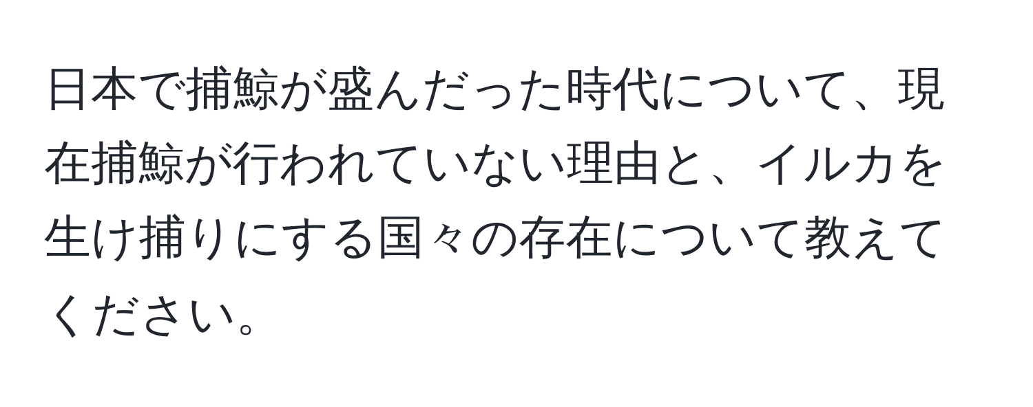 日本で捕鯨が盛んだった時代について、現在捕鯨が行われていない理由と、イルカを生け捕りにする国々の存在について教えてください。