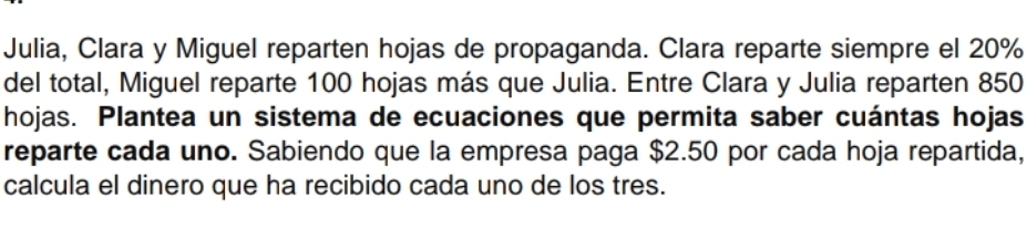 Julia, Clara y Miguel reparten hojas de propaganda. Clara reparte siempre el 20%
del total, Miguel reparte 100 hojas más que Julia. Entre Clara y Julia reparten 850
hojas. Plantea un sistema de ecuaciones que permita saber cuántas hojas 
reparte cada uno. Sabiendo que la empresa paga $2.50 por cada hoja repartida, 
calcula el dinero que ha recibido cada uno de los tres.