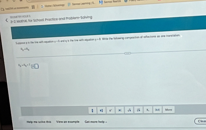 sz294. us bozzmarka Home| Schoology Savvas Leaming | S. Sayvas Rnalize 
GEOMETRY HOUR S 
3-2: MathXL for School: Practice and Problem-Solving 
Suppose p is the line with equation y=6 and q is the line with equation y=8 Write the following composition of reflections as one translation
R_p· R_q
R_p=R_q=T
: □° |■| sqrt(□ ) sqrt [3sqrt(3) (1,1) Mare 
Help me solve this View an example Get more help - 
Clea