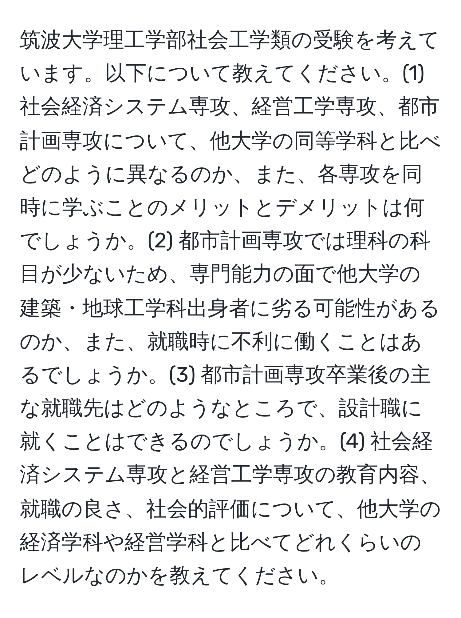 筑波大学理工学部社会工学類の受験を考えています。以下について教えてください。(1) 社会経済システム専攻、経営工学専攻、都市計画専攻について、他大学の同等学科と比べどのように異なるのか、また、各専攻を同時に学ぶことのメリットとデメリットは何でしょうか。(2) 都市計画専攻では理科の科目が少ないため、専門能力の面で他大学の建築・地球工学科出身者に劣る可能性があるのか、また、就職時に不利に働くことはあるでしょうか。(3) 都市計画専攻卒業後の主な就職先はどのようなところで、設計職に就くことはできるのでしょうか。(4) 社会経済システム専攻と経営工学専攻の教育内容、就職の良さ、社会的評価について、他大学の経済学科や経営学科と比べてどれくらいのレベルなのかを教えてください。