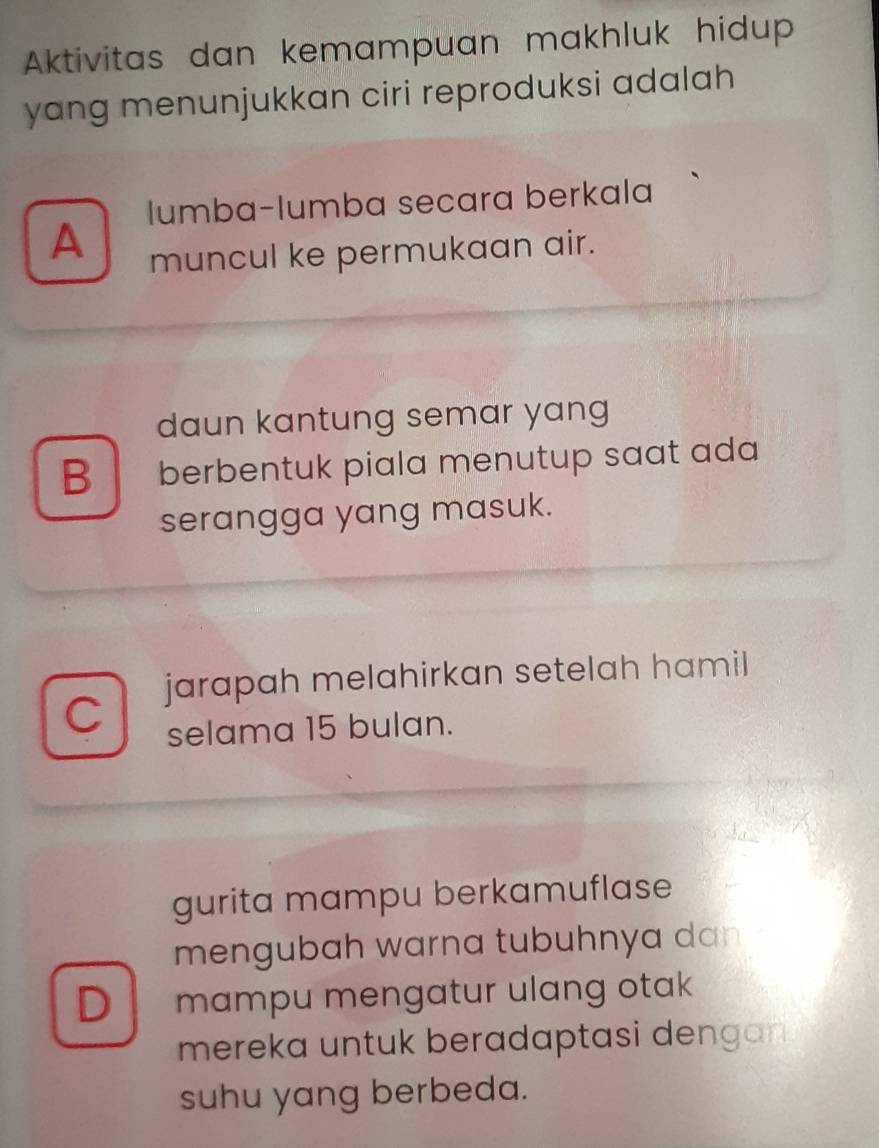 Aktivitas dan kemampuan makhluk hidup
yang menunjukkan ciri reproduksi adalah
lumba-lumba secara berkala
A muncul ke permukaan air.
daun kantung semar yang
B berbentuk piala menutup saat ada
serangga yang masuk.
jarapah melahirkan setelah hamil
C
selama 15 bulan.
gurita mampu berkamuflase
mengubah warna tubuhnya dan
D mampu mengatur ulang otak
mereka untuk beradaptasi dengan 
suhu yang berbeda.