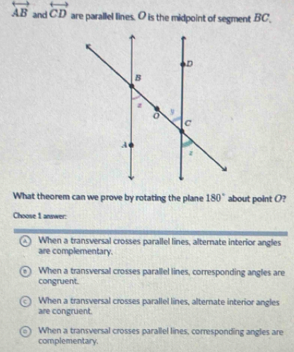 overleftrightarrow AB and overleftrightarrow CD are parallel lines. O is the midpoint of segment . BC _
What theorem can we prove by rotating the plane 180° about point O?
Choose 1 answer:
When a transversal crosses parallel lines, alternate interior angles
are complementary.
When a transversal crosses parallel lines, corresponding angles are
congruent.
When a transversal crosses parallel lines, alternate interior angles
are congruent.
When a transversal crosses parallel lines, corresponding angles are
complementary.