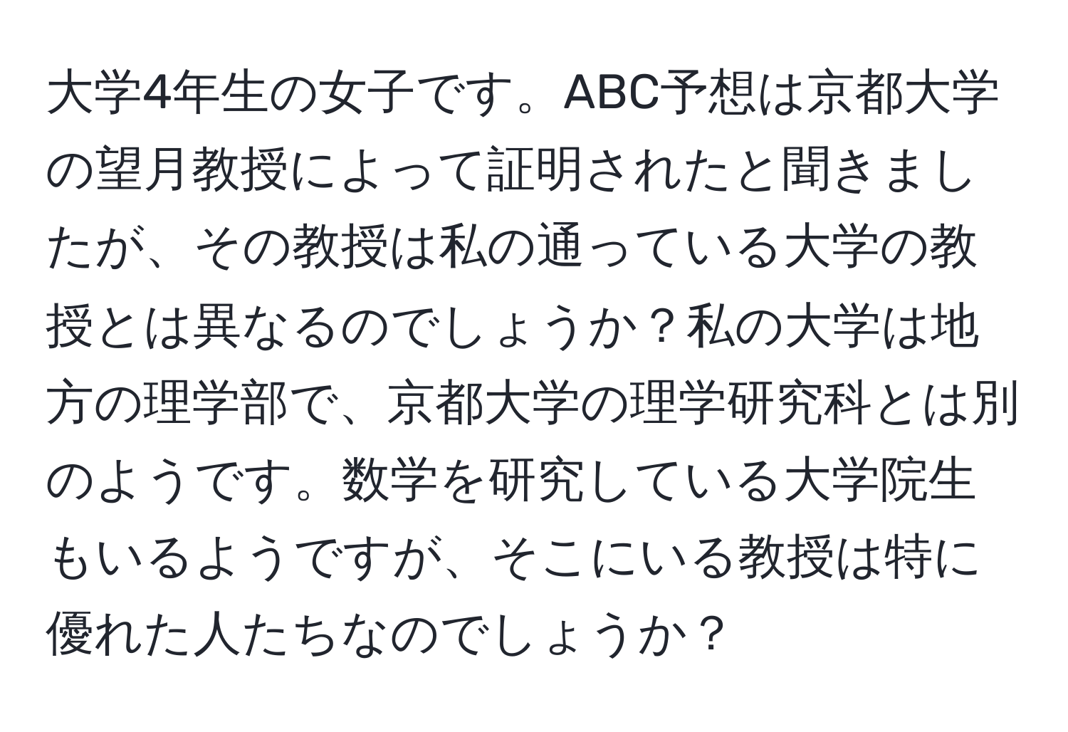 大学4年生の女子です。ABC予想は京都大学の望月教授によって証明されたと聞きましたが、その教授は私の通っている大学の教授とは異なるのでしょうか？私の大学は地方の理学部で、京都大学の理学研究科とは別のようです。数学を研究している大学院生もいるようですが、そこにいる教授は特に優れた人たちなのでしょうか？