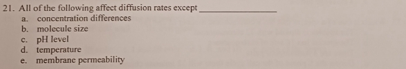 All of the following affect diffusion rates except_
a. concentration differences
b. molecule size
c. pH level
d. temperature
e. membrane permeability