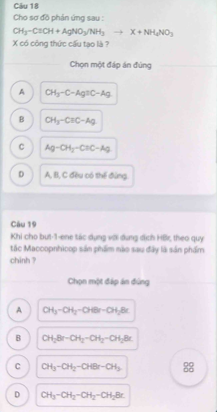 Cho sơ đồ phản ứng sau :
CH_3-Cequiv CH+AgNO_3/NH_3to X+NH_4NO_3
X có công thức cấu tạo là ?
Chọn một đáp án đúng
A CH_3-C-Agequiv C-Ag
B CH_3-Cequiv C-Ag.
C Ag-CH_2-Cequiv C-Ag
D A, B, C đều có thể đứng.
Câu 19
Khi cho but-1-ene tác dụng với dụng dịch HBr, theo quy
tắc Maccopnhicop sản phẩm nào sau đây là sn phẩm
chinh ?
Chọn một đấp án đứng
A CH_3-CH_2-CHBr-CH_2Br.
B CH_2Br-CH_2-CH_2-CH_2Br.
C CH_3-CH_2-CHBr-CH_3. 
00
00
D CH_3-CH_2-CH_2-CH_2Br.