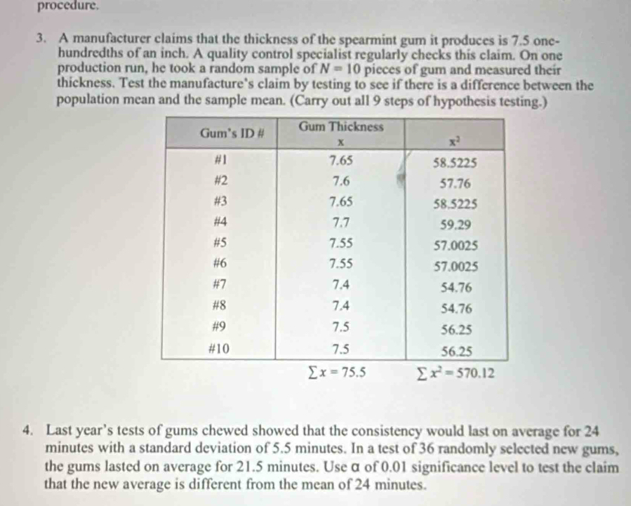 procedure.
3. A manufacturer claims that the thickness of the spearmint gum it produces is 7.5 one-
hundredths of an inch. A quality control specialist regularly checks this claim. On one
production run, he took a random sample of N=10 pieces of gum and measured their
thickness. Test the manufacture’s claim by testing to see if there is a difference between the
population mean and the sample mean. (Carry out all 9 steps of hypothesis testing.)
4. Last year’s tests of gums chewed showed that the consistency would last on average for 24
minutes with a standard deviation of 5.5 minutes. In a test of 36 randomly selected new gums,
the gums lasted on average for 21.5 minutes. Use α of 0.01 significance level to test the claim
that the new average is different from the mean of 24 minutes.