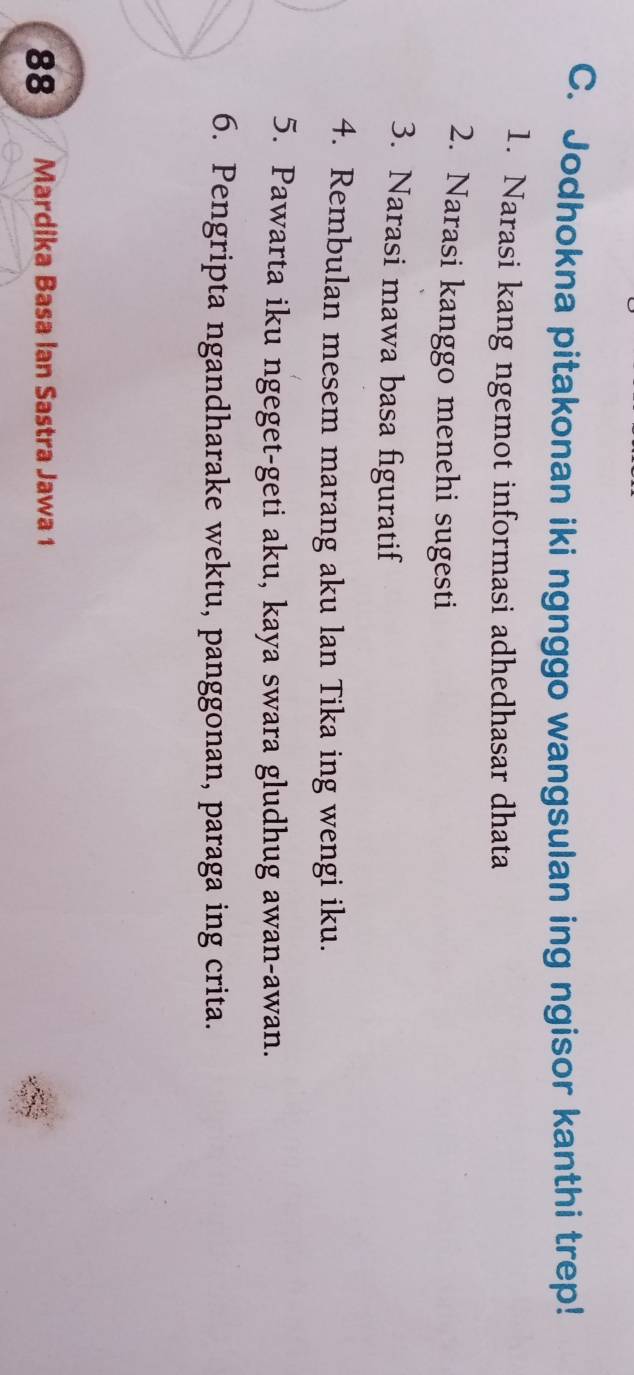 Jodhokna pitakonan iki ngnggo wangsulan ing ngisor kanthi trep! 
1. Narasi kang ngemot informasi adhedhasar dhata 
2. Narasi kanggo menehi sugesti 
3. Narasi mawa basa figuratif 
4. Rembulan mesem marang aku lan Tika ing wengi iku. 
5. Pawarta iku ngeget-geti aku, kaya swara gludhug awan-awan. 
6. Pengripta ngandharake wektu, panggonan, paraga ing crita. 
88 Mardika Basa Ian Sastra Jawa 1